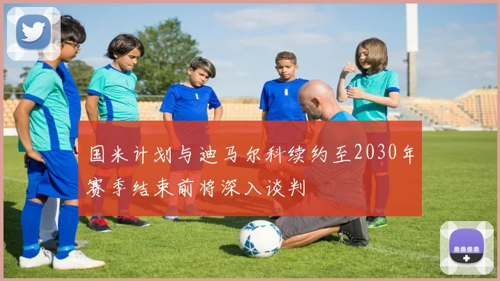 国米计划与迪马尔科续约至2030年赛季结束前将深入谈判
