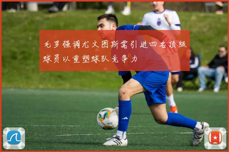 毛罗强调尤文图斯需引进四名顶级球员以重塑球队竞争力