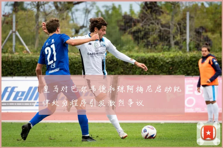 皇马对巴尔韦德和琼阿梅尼启动纪律处分程序引发激烈争议
