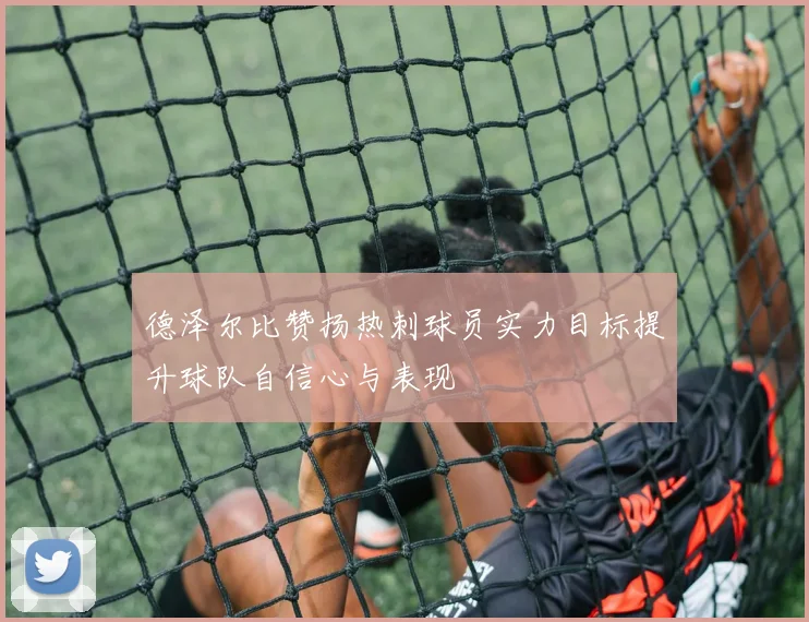 德泽尔比赞扬热刺球员实力目标提升球队自信心与表现