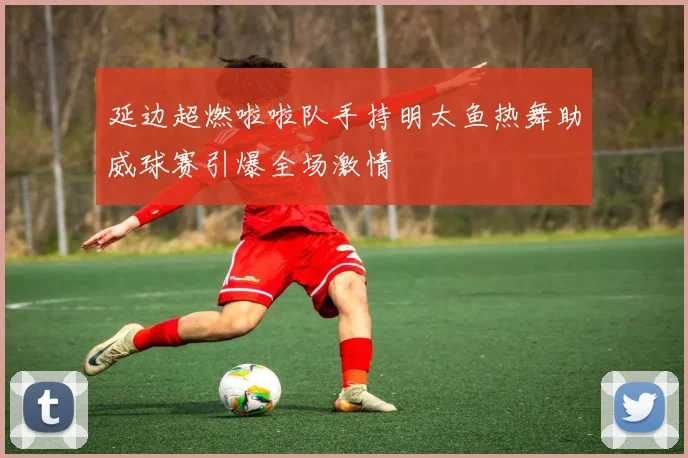 延边超燃啦啦队手持明太鱼热舞助威球赛引爆全场激情