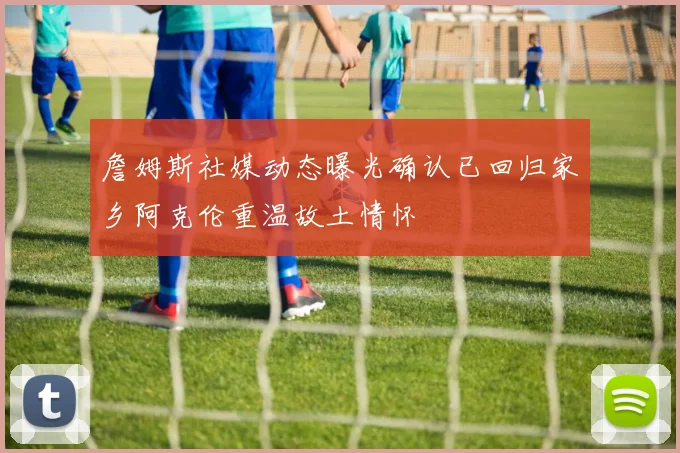 詹姆斯社媒动态曝光确认已回归家乡阿克伦重温故土情怀