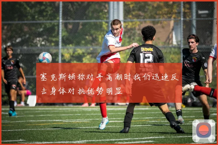 塞克斯顿称对手高潮时我们迅速反击身体对抗优势明显