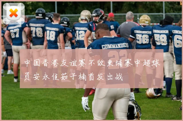 中国香港友谊赛不敌柬埔寨中超球员安永佳茹子楠首发出战