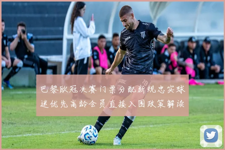 巴黎欧冠决赛门票分配新规忠实球迷优先高龄会员直接入围政策解读