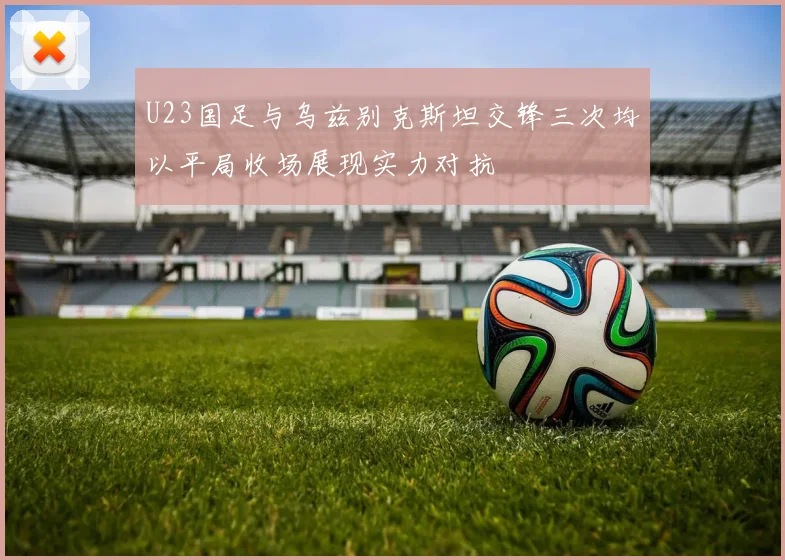 U23国足与乌兹别克斯坦交锋三次均以平局收场展现实力对抗