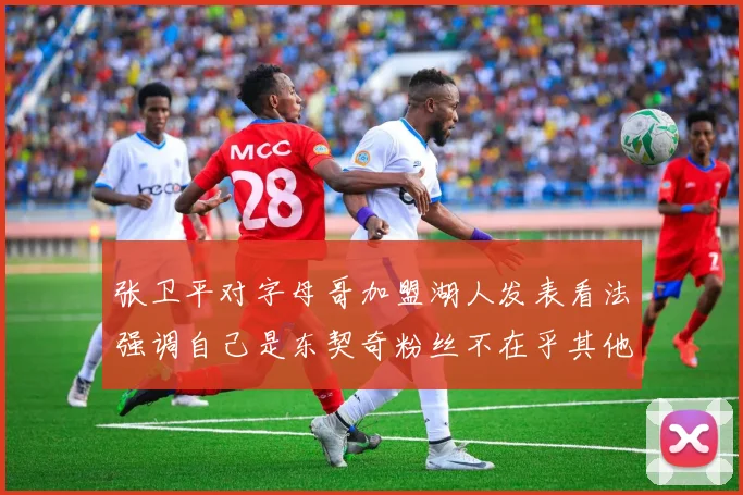 张卫平对字母哥加盟湖人发表看法强调自己是东契奇粉丝不在乎其他球员动态