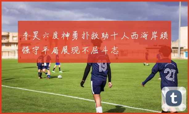 李昊六度神勇扑救助十人西海岸顽强守平局展现不屈斗志