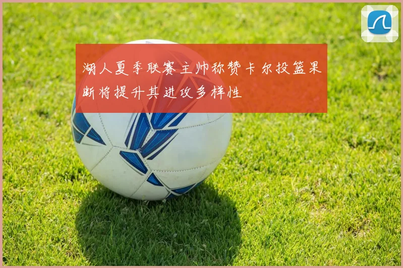 湖人夏季联赛主帅称赞卡尔投篮果断将提升其进攻多样性