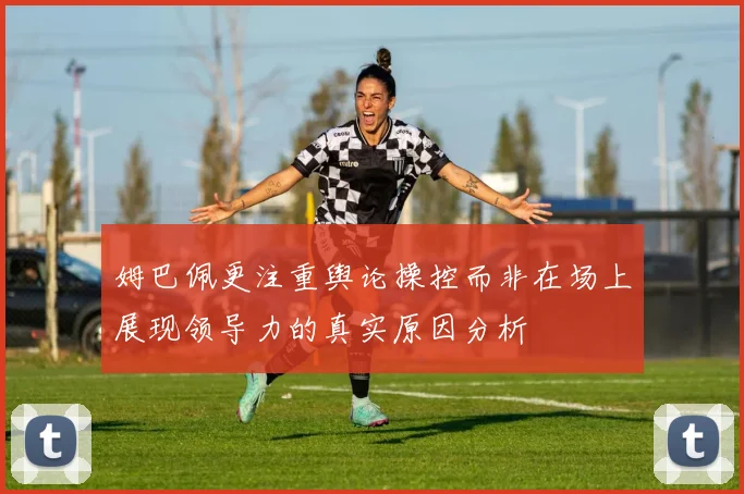 姆巴佩更注重舆论操控而非在场上展现领导力的真实原因分析