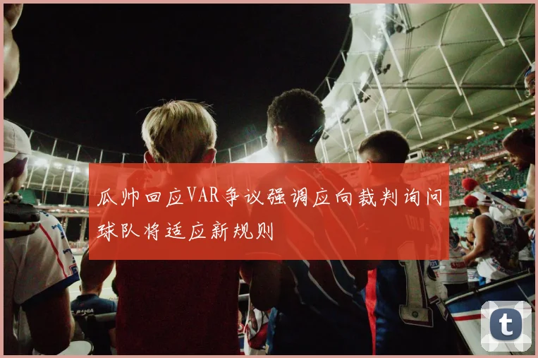 瓜帅回应VAR争议强调应向裁判询问球队将适应新规则