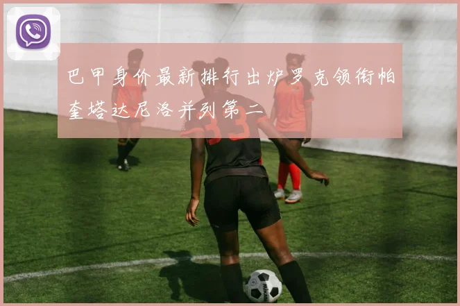 巴甲身价最新排行出炉罗克领衔帕奎塔达尼洛并列第二