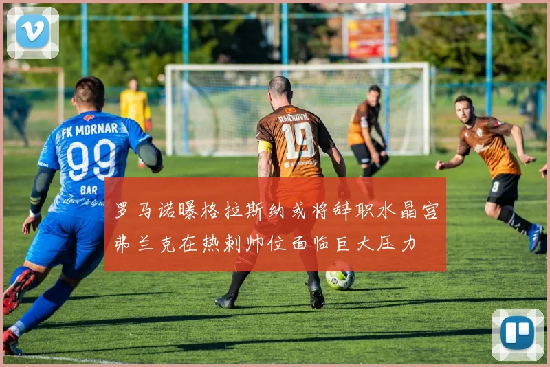 罗马诺曝格拉斯纳或将辞职水晶宫弗兰克在热刺帅位面临巨大压力