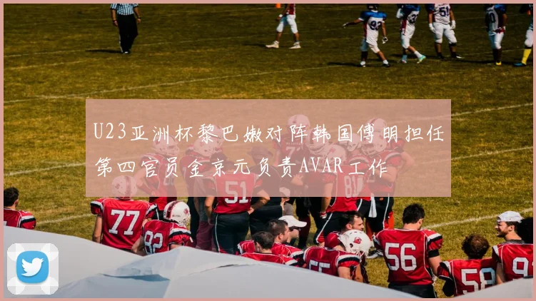 U23亚洲杯黎巴嫩对阵韩国傅明担任第四官员金京元负责AVAR工作