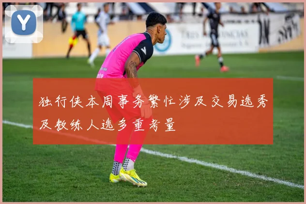 独行侠本周事务繁忙涉及交易选秀及教练人选多重考量