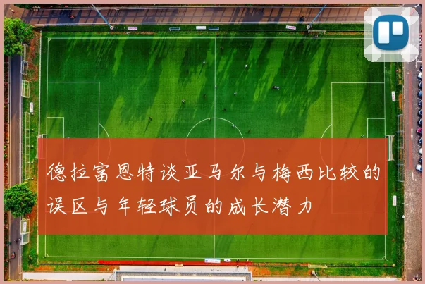 德拉富恩特谈亚马尔与梅西比较的误区与年轻球员的成长潜力