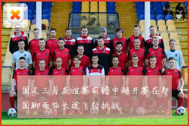 国足三月友谊赛前瞻中超开赛在即国脚面临长途飞行挑战