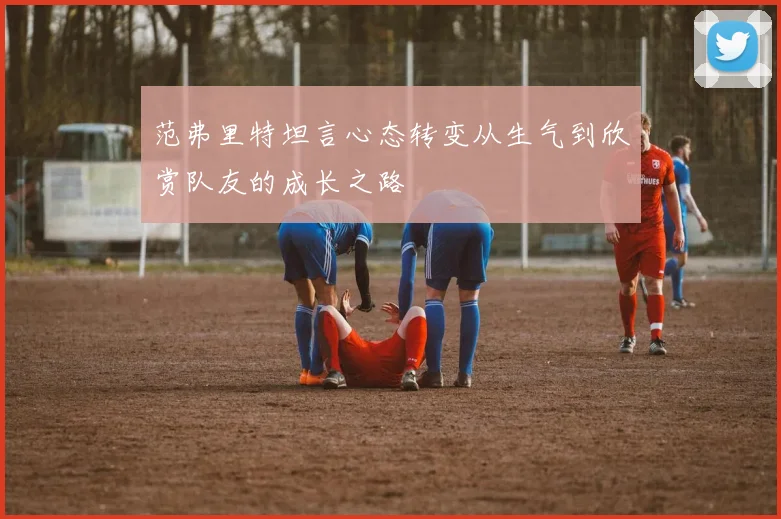 范弗里特坦言心态转变从生气到欣赏队友的成长之路
